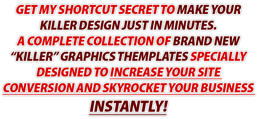 Get My Shortcut Secret To Make Your KILLER Design Just In Minutes. A Complete Collection Of BRAND NEW Graphics Themplates Specially Designed To Increase Your Site Conversion And Skyrocket Your Business Instantly