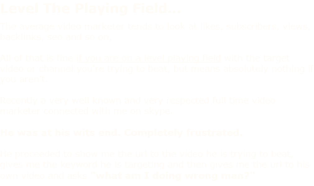 Level The Playing Field... The average video marketer tends to look at likes, subscribers, views, backlinks, seo and so on, All of that is fine if you are on a level playing field with the target video or channel you're trying to beat, but means absolutely nothing if you aren't. Recently a very well known and very respected full time video marketer connected with me on skype. He was at his wits end. Completely frustrated. He proceeded to show me the url to the video he is trying to beat, gives me the keyword he is targeting and then gives me the url to his own video and asks "what am I doing wrong man?" 