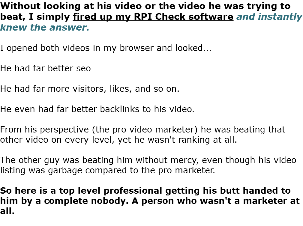 Without looking at his video or the video he was trying to beat, I simply fired up my RPI Check software and instantly knew the answer. I opened both videos in my browser and looked... He had far better seo He had far more visitors, likes, and so on. He even had far better backlinks to his video. From his perspective (the pro video marketer) he was beating that other video on every level, yet he wasn't ranking at all. The other guy was beating him without mercy, even though his video listing was garbage compared to the pro marketer. So here is a top level professional getting his butt handed to him by a complete nobody. A person who wasn't a marketer at all. 