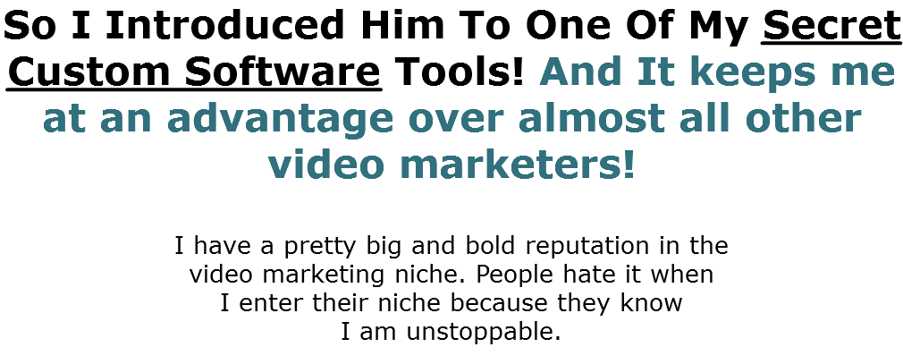 So I Introduced Him To One Of My Secret Custom Software Tools! And It keeps me at an advantage over almost all other video marketers! I have a pretty big and bold reputation in the  video marketing niche. People hate it when  I enter their niche because they know  I am unstoppable.