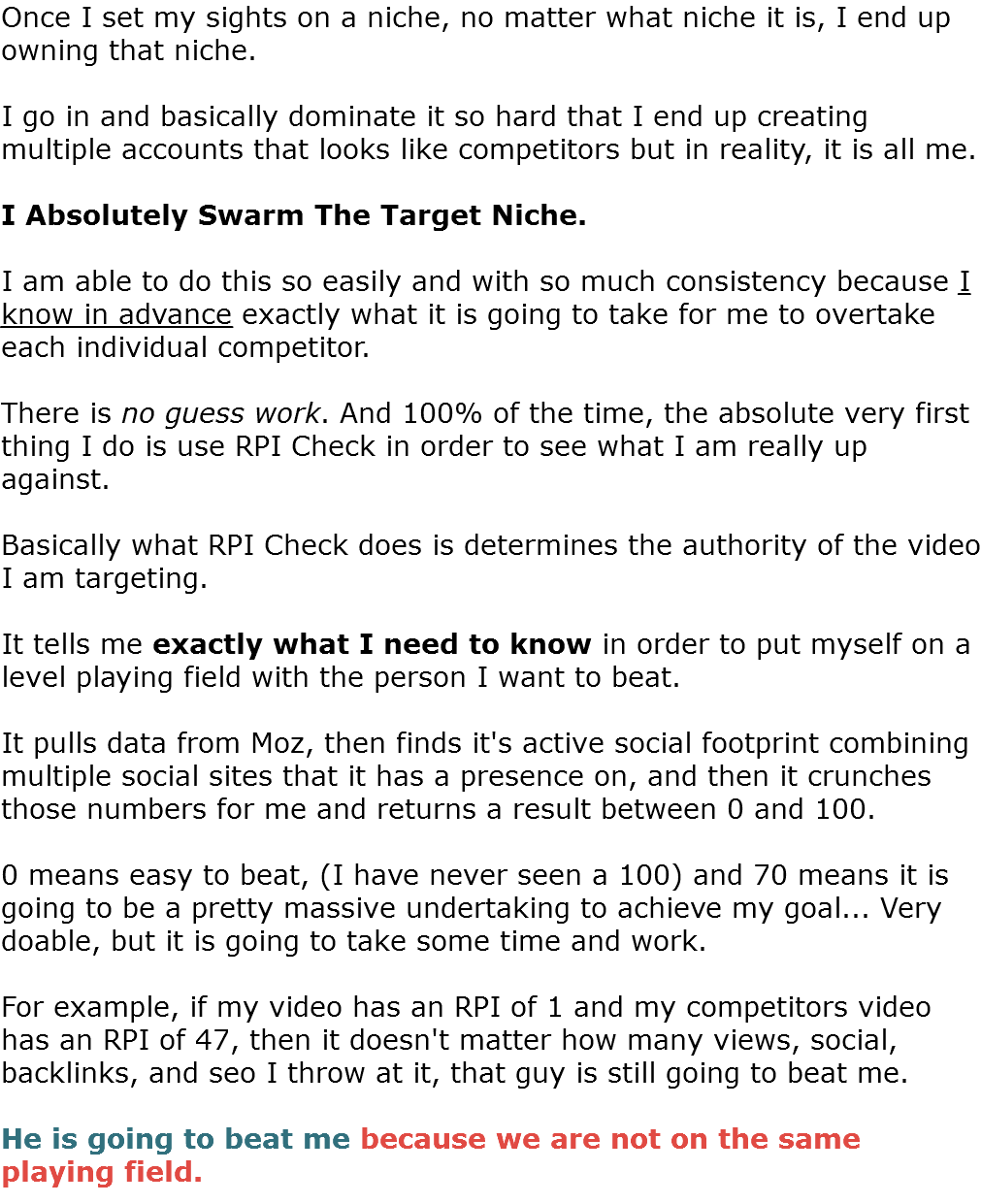 Once I set my sights on a niche, no matter what niche it is, I end up owning that niche. I go in and basically dominate it so hard that I end up creating multiple accounts that looks like competitors but in reality, it is all me. I Absolutely Swarm The Target Niche. I am able to do this so easily and with so much consistency because I know in advance exactly what it is going to take for me to overtake each individual competitor. There is no guess work. And 100% of the time, the absolute very first thing I do is use RPI Check in order to see what I am really up against. Basically what RPI Check does is determines the authority of the video I am targeting. It tells me exactly what I need to know in order to put myself on a level playing field with the person I want to beat. It pulls data from Moz, then finds it's active social footprint combining multiple social sites that it has a presence on, and then it crunches those numbers for me and returns a result between 0 and 100. 0 means easy to beat, (I have never seen a 100) and 70 means it is going to be a pretty massive undertaking to achieve my goal... Very doable, but it is going to take some time and work. For example, if my video has an RPI of 1 and my competitors video has an RPI of 47, then it doesn't matter how many views, social, backlinks, and seo I throw at it, that guy is still going to beat me. He is going to beat me because we are not on the same playing field. 