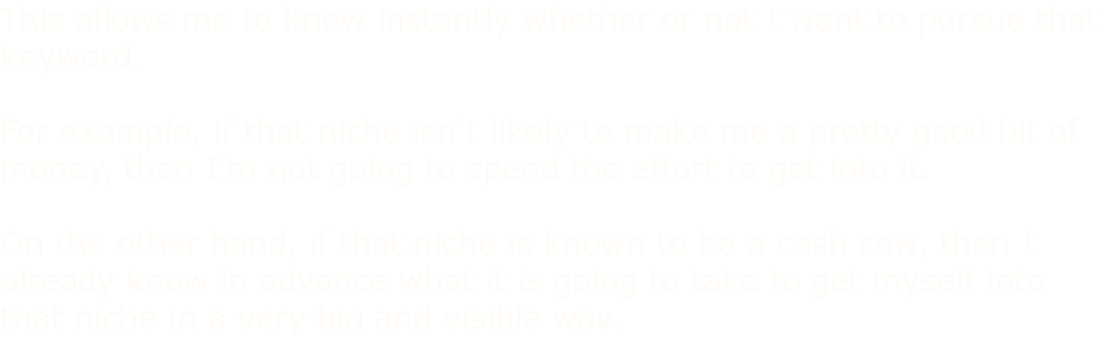 This allows me to know instantly whether or not I want to pursue that keyword. For example, if that niche isn't likely to make me a pretty good bit of money, then I'm not going to spend the effort to get into it. On the other hand, if that niche is known to be a cash cow, then I already know in advance what it is going to take to get myself into that niche in a very big and visible way.